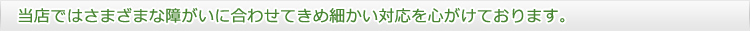 当店ではさまざまな障がいに合わせてきめ細かい対応を心がけております。