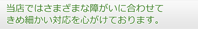 当店ではさまざまな障がいに合わせてきめ細かい対応を心がけております。